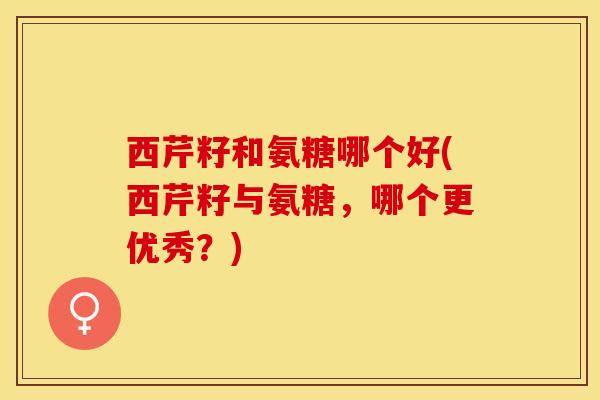 西芹籽和氨糖哪个好(西芹籽与氨糖，哪个更优秀？)