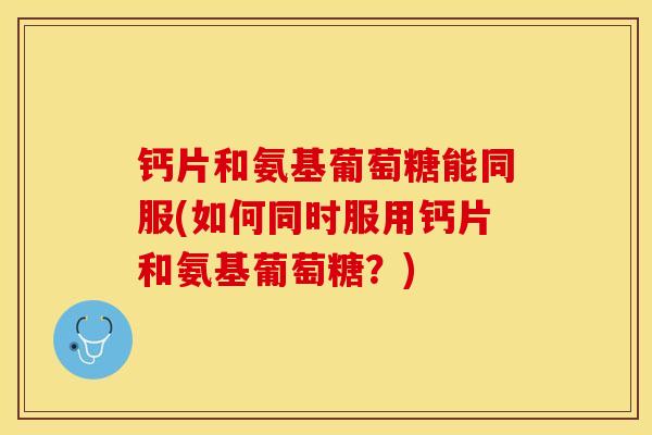 钙片和氨基葡萄糖能同服(如何同时服用钙片和氨基葡萄糖？)