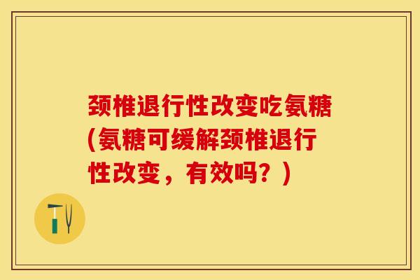 颈椎退行性改变吃氨糖(氨糖可缓解颈椎退行性改变，有效吗？)