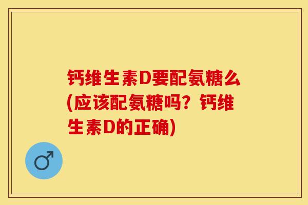 钙维生素D要配氨糖么(应该配氨糖吗？钙维生素D的正确)