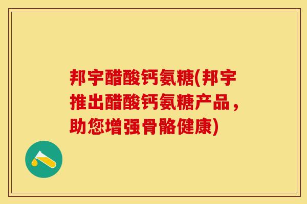 邦宇醋酸钙氨糖(邦宇推出醋酸钙氨糖产品，助您增强骨骼健康)