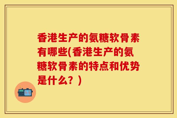 香港生产的氨糖软骨素有哪些(香港生产的氨糖软骨素的特点和优势是什么？)