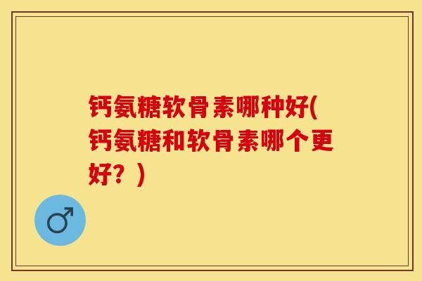 钙氨糖软骨素哪种好(钙氨糖和软骨素哪个更好？)