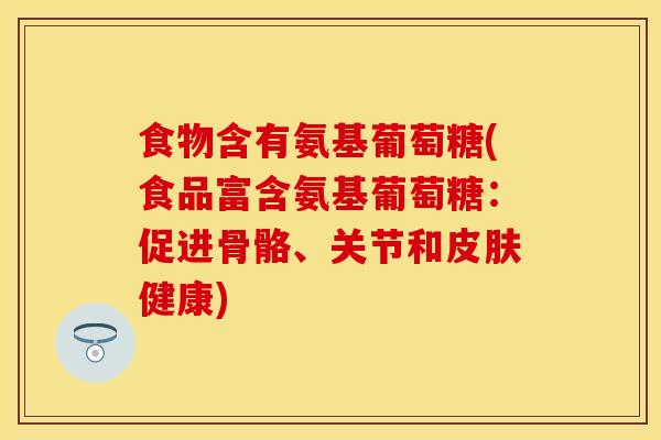 食物含有氨基葡萄糖(食品富含氨基葡萄糖：促进骨骼、关节和皮肤健康)