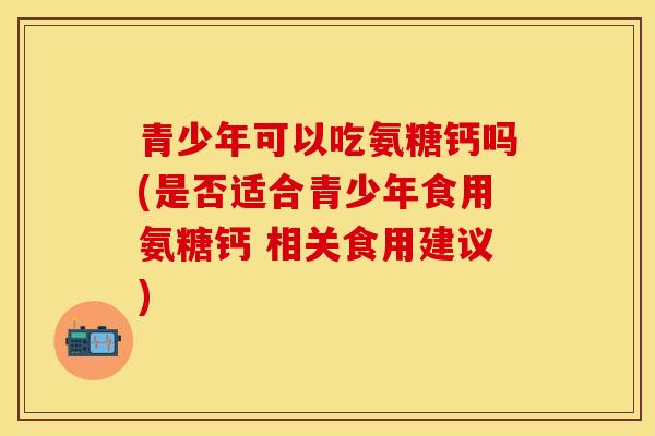 青少年可以吃氨糖钙吗(是否适合青少年食用氨糖钙 相关食用建议)