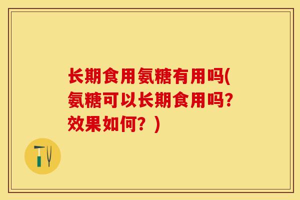 长期食用氨糖有用吗(氨糖可以长期食用吗？效果如何？)