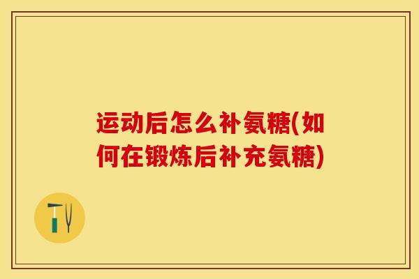 运动后怎么补氨糖(如何在锻炼后补充氨糖)