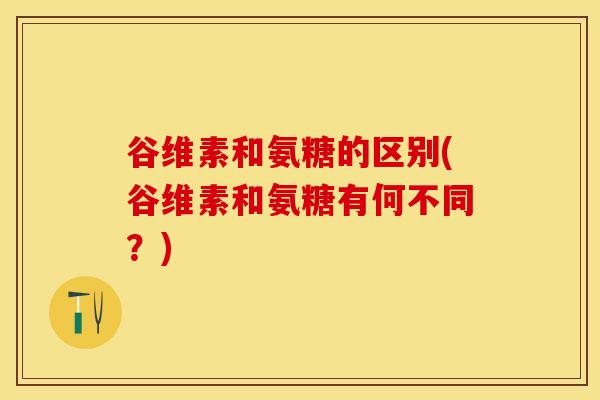 谷维素和氨糖的区别(谷维素和氨糖有何不同？)