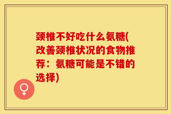 颈椎不好吃什么氨糖(改善颈椎状况的食物推荐：氨糖可能是不错的选择)