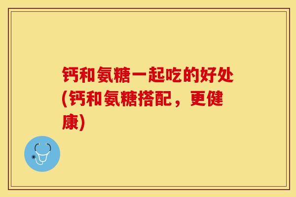 钙和氨糖一起吃的好处(钙和氨糖搭配，更健康)