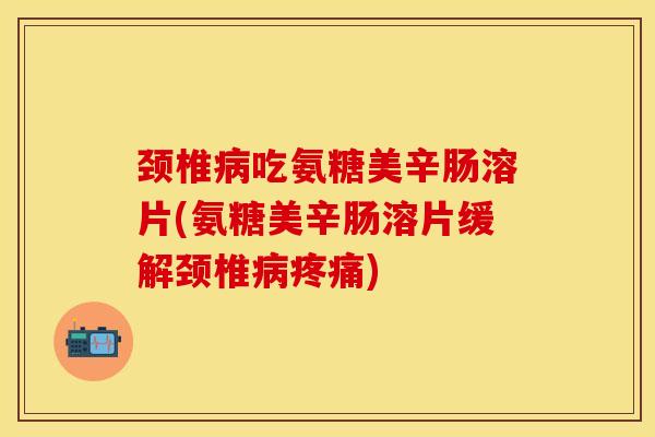 颈椎病吃氨糖美辛肠溶片(氨糖美辛肠溶片缓解颈椎病疼痛)