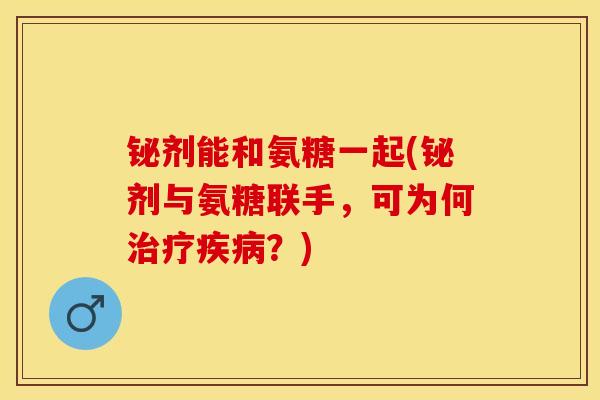 铋剂能和氨糖一起(铋剂与氨糖联手，可为何治疗疾病？)