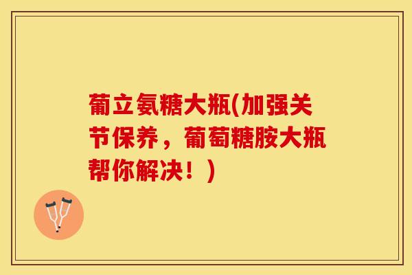 葡立氨糖大瓶(加强关节保养，葡萄糖胺大瓶帮你解决！)