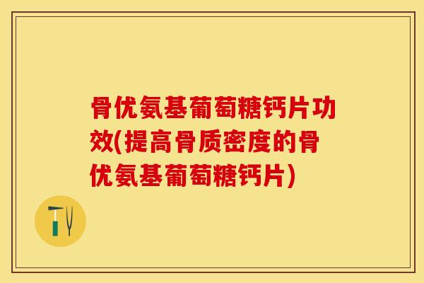 骨优氨基葡萄糖钙片功效(提高骨质密度的骨优氨基葡萄糖钙片)