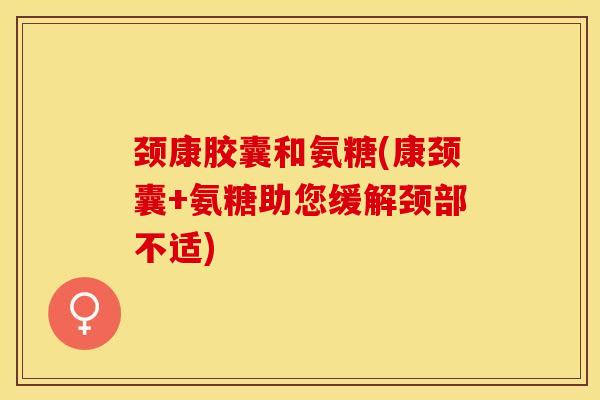 颈康胶囊和氨糖(康颈囊+氨糖助您缓解颈部不适)