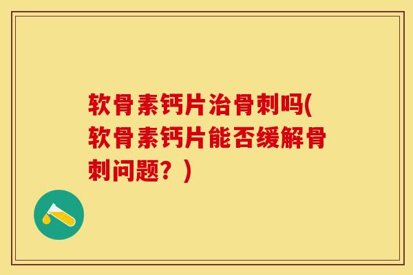软骨素钙片治骨刺吗(软骨素钙片能否缓解骨刺问题？)