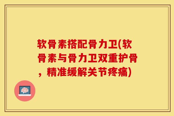 软骨素搭配骨力卫(软骨素与骨力卫双重护骨，精准缓解关节疼痛)