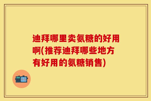 迪拜哪里卖氨糖的好用啊(推荐迪拜哪些地方有好用的氨糖销售)
