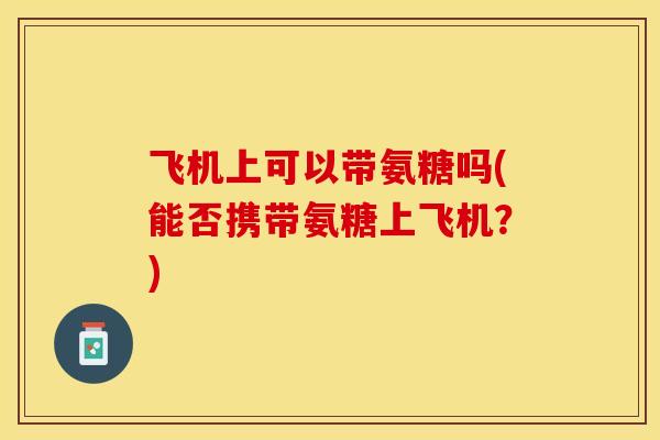 飞机上可以带氨糖吗(能否携带氨糖上飞机？)