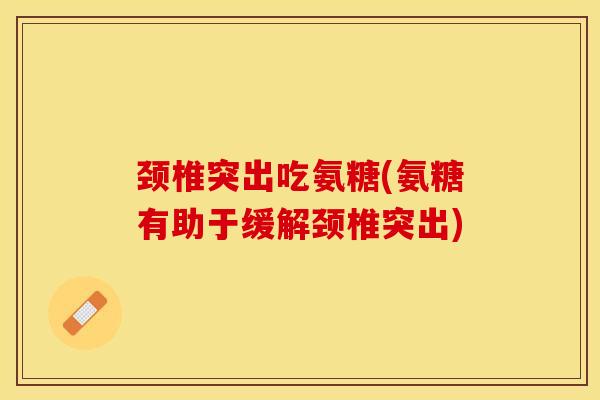 颈椎突出吃氨糖(氨糖有助于缓解颈椎突出)