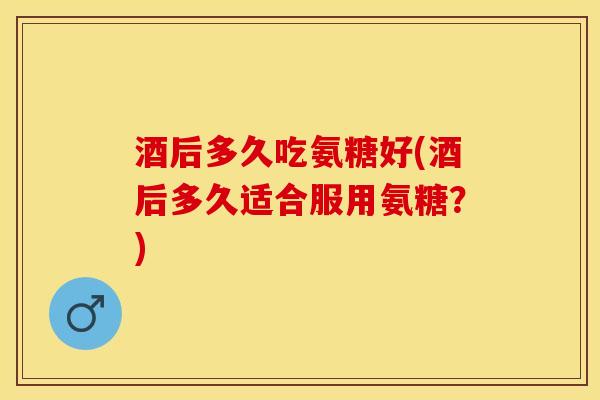 酒后多久吃氨糖好(酒后多久适合服用氨糖？)