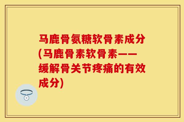 马鹿骨氨糖软骨素成分(马鹿骨素软骨素——缓解骨关节疼痛的有效成分)