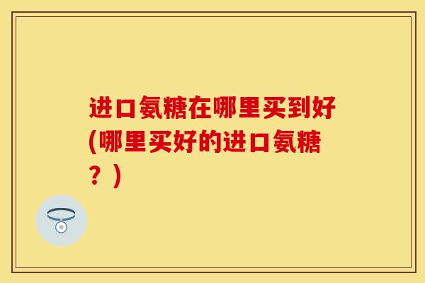 进口氨糖在哪里买到好(哪里买好的进口氨糖？)-第1张图片-关节保镖