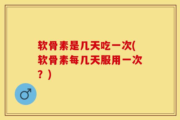 软骨素是几天吃一次(软骨素每几天服用一次？)