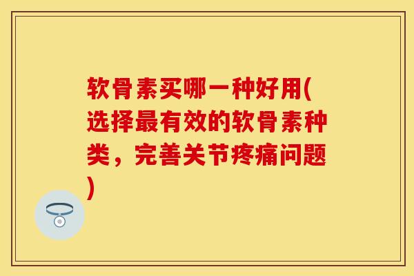 软骨素买哪一种好用(选择最有效的软骨素种类，完善关节疼痛问题)