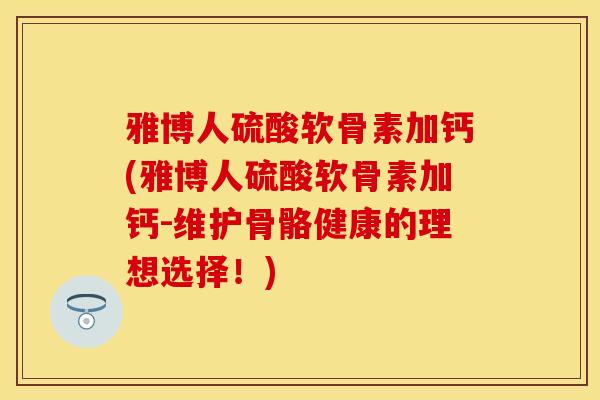 雅博人硫酸软骨素加钙(雅博人硫酸软骨素加钙-维护骨骼健康的理想选择！)