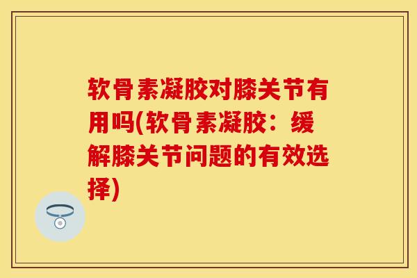 软骨素凝胶对膝关节有用吗(软骨素凝胶：缓解膝关节问题的有效选择)
