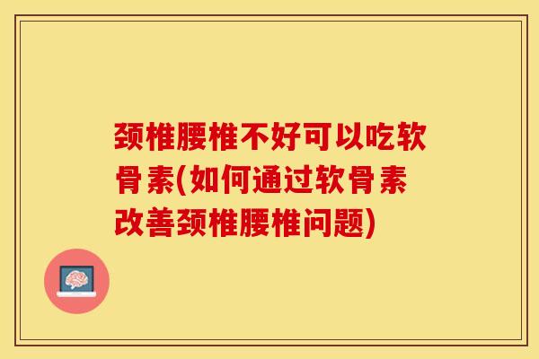颈椎腰椎不好可以吃软骨素(如何通过软骨素改善颈椎腰椎问题)