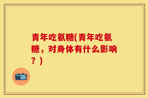 青年吃氨糖(青年吃氨糖，对身体有什么影响？)