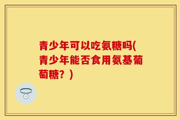 青少年可以吃氨糖吗(青少年能否食用氨基葡萄糖？)