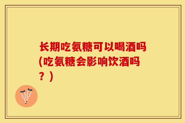 长期吃氨糖可以喝酒吗(吃氨糖会影响饮酒吗？)