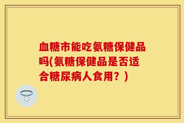 血糖市能吃氨糖保健品吗(氨糖保健品是否适合糖尿病人食用？)