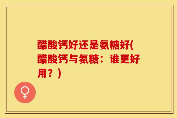 醋酸钙好还是氨糖好(醋酸钙与氨糖：谁更好用？)