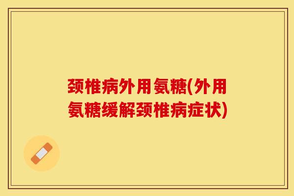 颈椎病外用氨糖(外用氨糖缓解颈椎病症状)