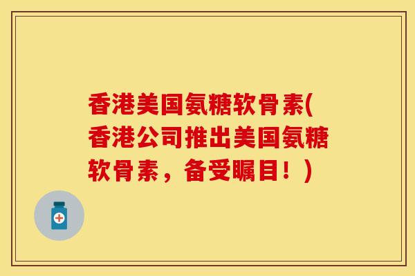 香港美国氨糖软骨素(香港公司推出美国氨糖软骨素，备受瞩目！)