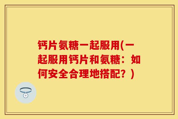 钙片氨糖一起服用(一起服用钙片和氨糖：如何安全合理地搭配？)