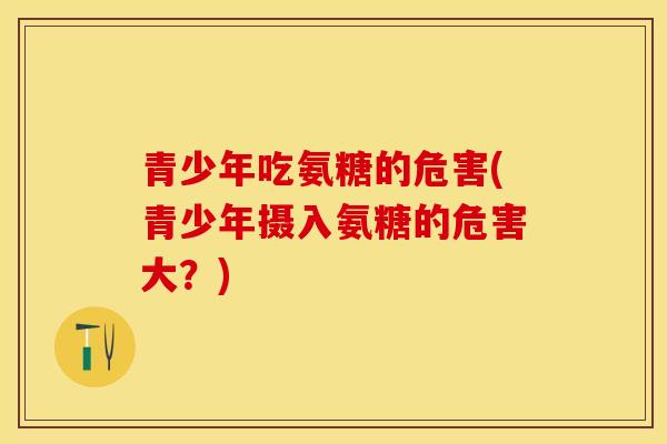 青少年吃氨糖的危害(青少年摄入氨糖的危害大？)