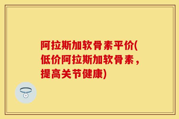 阿拉斯加软骨素平价(低价阿拉斯加软骨素，提高关节健康)