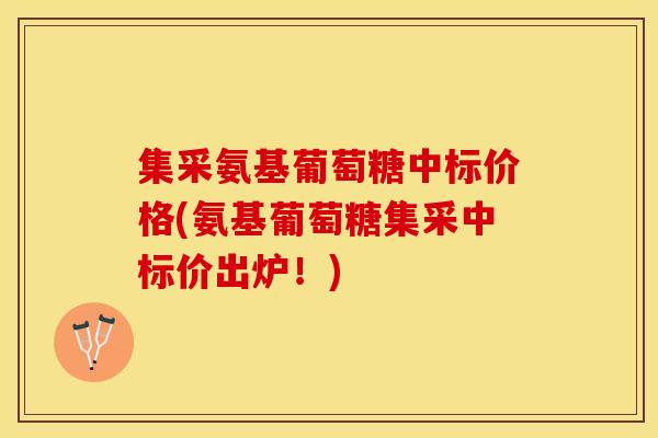 集采氨基葡萄糖中标价格(氨基葡萄糖集采中标价出炉！)