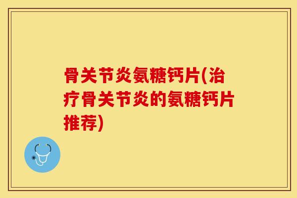 骨关节炎氨糖钙片(治疗骨关节炎的氨糖钙片推荐)
