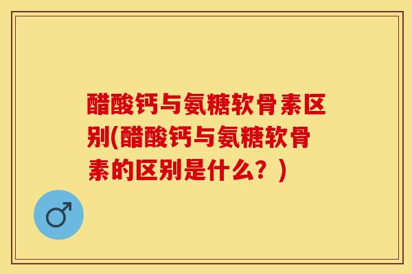 醋酸钙与氨糖软骨素区别(醋酸钙与氨糖软骨素的区别是什么？)