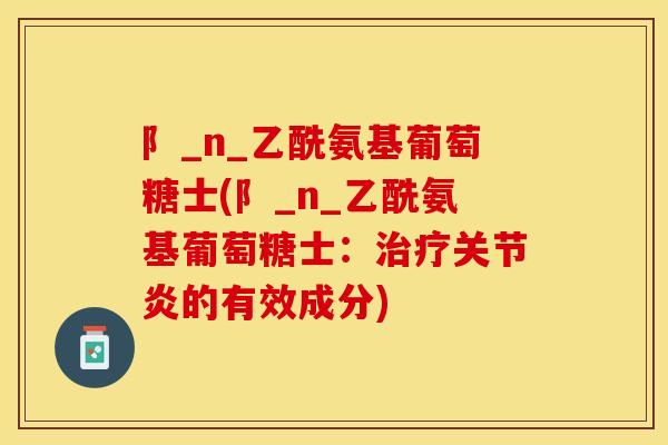 阝_n_乙酰氨基葡萄糖士(阝_n_乙酰氨基葡萄糖士：治疗关节炎的有效成分)