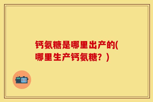 钙氨糖是哪里出产的(哪里生产钙氨糖？)