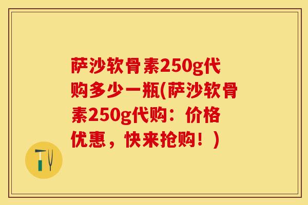 萨沙软骨素250g代购多少一瓶(萨沙软骨素250g代购：价格优惠，快来抢购！)