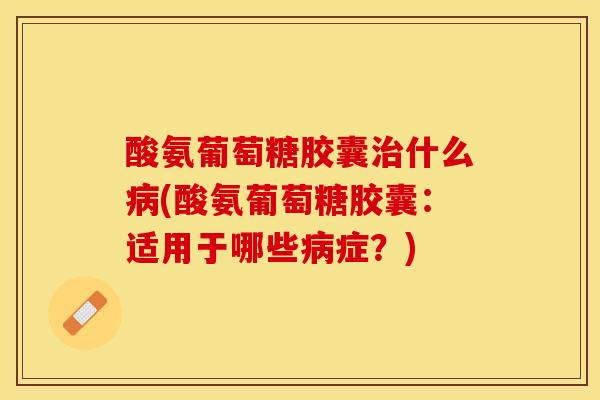 酸氨葡萄糖胶囊治什么病(酸氨葡萄糖胶囊：适用于哪些病症？)