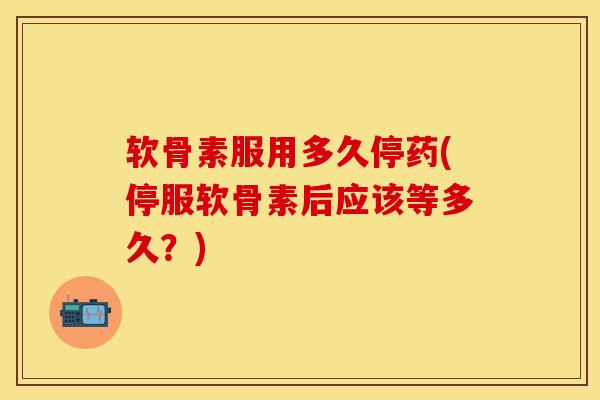 软骨素服用多久停药(停服软骨素后应该等多久？)